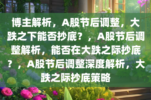 博主解析，A股节后调整，大跌之下能否抄底？，A股节后调整解析，能否在大跌之际抄底？，A股节后调整深度解析，大跌之际抄底策略