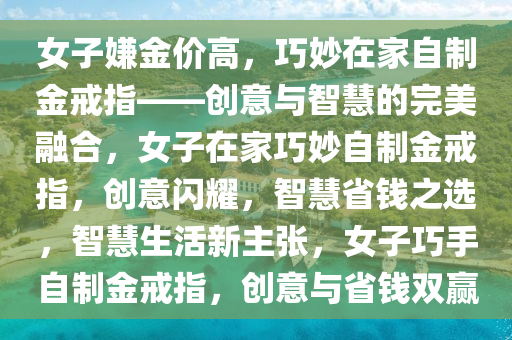 女子嫌金价高，巧妙在家自制金戒指——创意与智慧的完美融合，女子在家巧妙自制金戒指，创意闪耀，智慧省钱之选，智慧生活新主张，女子巧手自制金戒指，创意与省钱双赢