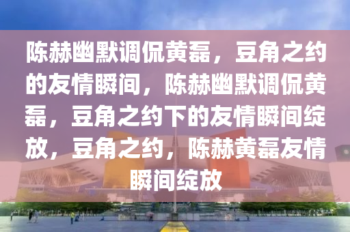陈赫幽默调侃黄磊，豆角之约的友情瞬间，陈赫幽默调侃黄磊，豆角之约下的友情瞬间绽放，豆角之约，陈赫黄磊友情瞬间绽放