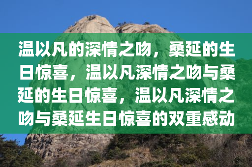 温以凡的深情之吻，桑延的生日惊喜，温以凡深情之吻与桑延的生日惊喜，温以凡深情之吻与桑延生日惊喜的双重感动