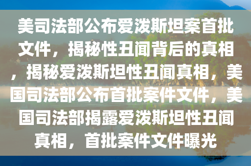 美司法部公布爱泼斯坦案首批文件，揭秘性丑闻背后的真相，揭秘爱泼斯坦性丑闻真相，美国司法部公布首批案件文件，美国司法部揭露爱泼斯坦性丑闻真相，首批案件文件曝光