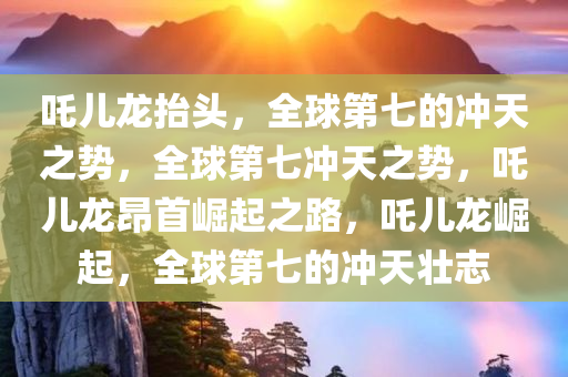 吒儿龙抬头，全球第七的冲天之势，全球第七冲天之势，吒儿龙昂首崛起之路，吒儿龙崛起，全球第七的冲天壮志