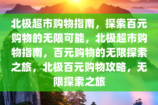 北极超市购物指南，探索百元购物的无限可能，北极超市购物指南，百元购物的无限探索之旅，北极百元购物攻略，无限探索之旅