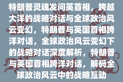 特朗普灵魂发问英首相，跨越大洋的战略对话与全球政治风云变幻，特朗普与英国首相跨洋对话，全球政治风云变幻下的战略对话深度解析，特朗普与英国首相跨洋对话，解码全球政治风云中的战略互动