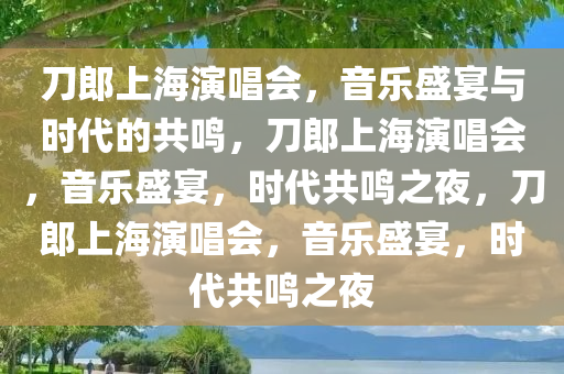 刀郎上海演唱会，音乐盛宴与时代的共鸣，刀郎上海演唱会，音乐盛宴，时代共鸣之夜，刀郎上海演唱会，音乐盛宴，时代共鸣之夜