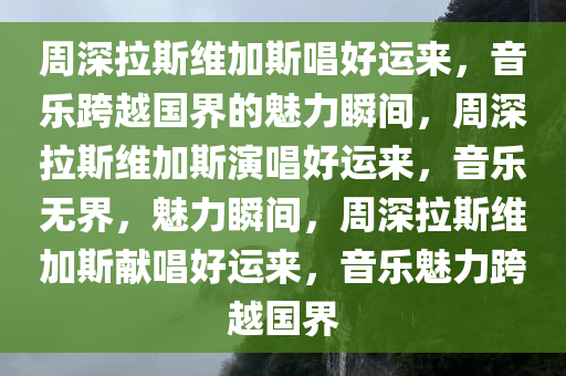 周深拉斯维加斯唱好运来，音乐跨越国界的魅力瞬间，周深拉斯维加斯演唱好运来，音乐无界，魅力瞬间，周深拉斯维加斯献唱好运来，音乐魅力跨越国界