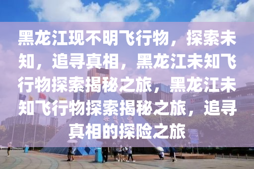 黑龙江现不明飞行物，探索未知，追寻真相，黑龙江未知飞行物探索揭秘之旅，黑龙江未知飞行物探索揭秘之旅，追寻真相的探险之旅