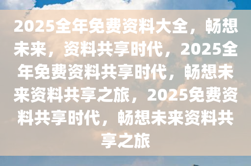 2025全年免费资料大全，畅想未来，资料共享时代，2025全年免费资料共享时代，畅想未来资料共享之旅，2025免费资料共享时代，畅想未来资料共享之旅