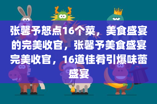 张馨予怒点16个菜，美食盛宴的完美收官，张馨予美食盛宴完美收官，16道佳肴引爆味蕾盛宴