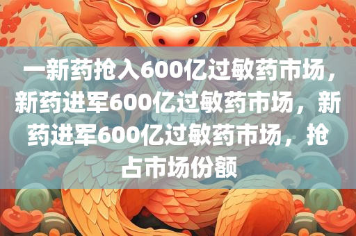 一新药抢入600亿过敏药市场，新药进军600亿过敏药市场，新药进军600亿过敏药市场，抢占市场份额