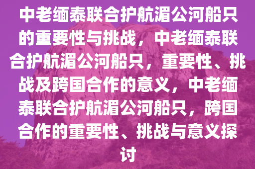 中老缅泰联合护航湄公河船只的重要性与挑战，中老缅泰联合护航湄公河船只，重要性、挑战及跨国合作的意义，中老缅泰联合护航湄公河船只，跨国合作的重要性、挑战与意义探讨