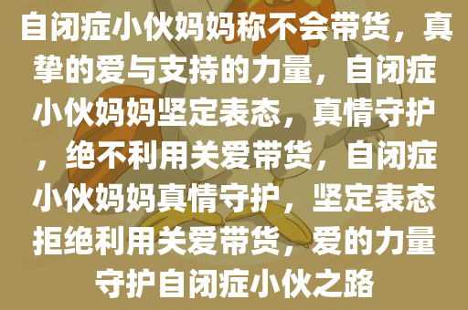 自闭症小伙妈妈称不会带货，真挚的爱与支持的力量，自闭症小伙妈妈坚定表态，真情守护，绝不利用关爱带货，自闭症小伙妈妈真情守护，坚定表态拒绝利用关爱带货，爱的力量守护自闭症小伙之路