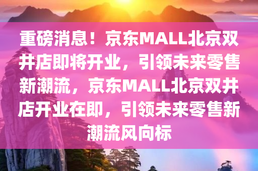 重磅消息！京东MALL北京双井店即将开业，引领未来零售新潮流，京东MALL北京双井店开业在即，引领未来零售新潮流风向标