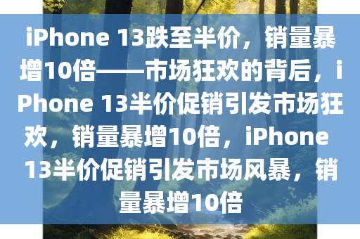 iPhone 13跌至半价，销量暴增10倍——市场狂欢的背后，iPhone 13半价促销引发市场狂欢，销量暴增10倍，iPhone 13半价促销引发市场风暴，销量暴增10倍