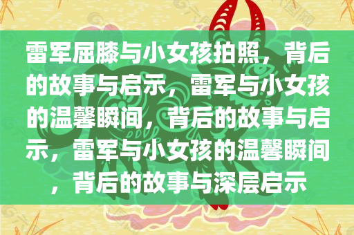 雷军屈膝与小女孩拍照，背后的故事与启示，雷军与小女孩的温馨瞬间，背后的故事与启示，雷军与小女孩的温馨瞬间，背后的故事与深层启示