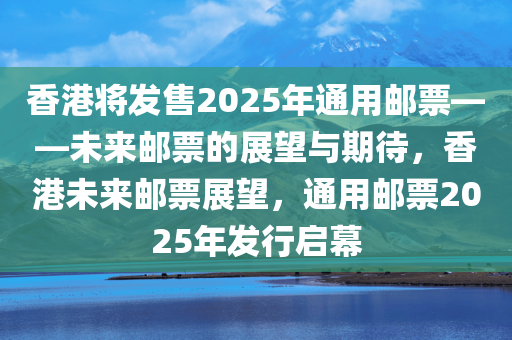 香港将发售2025年通用邮票——未来邮票的展望与期待，香港未来邮票展望，通用邮票2025年发行启幕