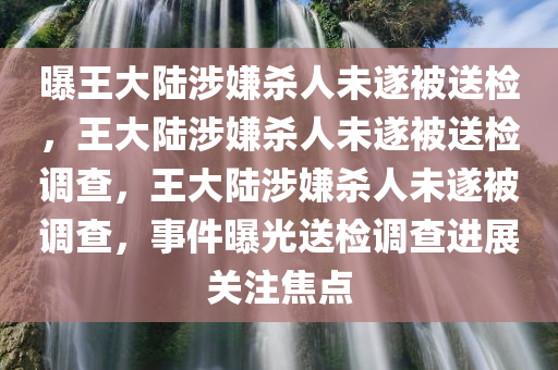 曝王大陆涉嫌杀人未遂被送检，王大陆涉嫌杀人未遂被送检调查，王大陆涉嫌杀人未遂被调查，事件曝光送检调查进展关注焦点