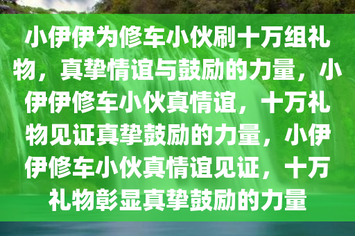 小伊伊为修车小伙刷十万组礼物，真挚情谊与鼓励的力量，小伊伊修车小伙真情谊，十万礼物见证真挚鼓励的力量，小伊伊修车小伙真情谊见证，十万礼物彰显真挚鼓励的力量