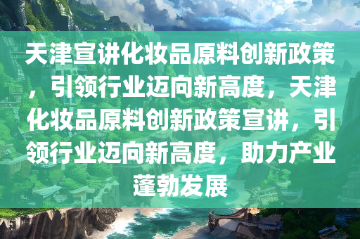 天津宣讲化妆品原料创新政策，引领行业迈向新高度，天津化妆品原料创新政策宣讲，引领行业迈向新高度，助力产业蓬勃发展