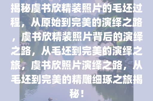 揭秘虞书欣精装照片的毛坯过程，从原始到完美的演绎之路，虞书欣精装照片背后的演绎之路，从毛坯到完美的演绎之旅，虞书欣照片演绎之路，从毛坯到完美的精雕细琢之旅揭秘！