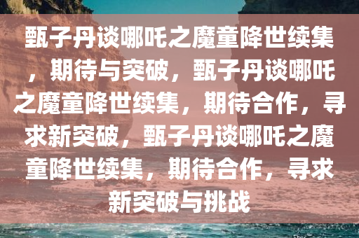 甄子丹谈哪吒之魔童降世续集，期待与突破，甄子丹谈哪吒之魔童降世续集，期待合作，寻求新突破，甄子丹谈哪吒之魔童降世续集，期待合作，寻求新突破与挑战