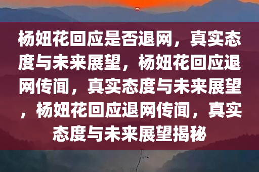 杨妞花回应是否退网，真实态度与未来展望，杨妞花回应退网传闻，真实态度与未来展望，杨妞花回应退网传闻，真实态度与未来展望揭秘
