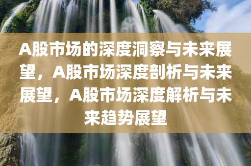 A股市场的深度洞察与未来展望，A股市场深度剖析与未来展望，A股市场深度解析与未来趋势展望