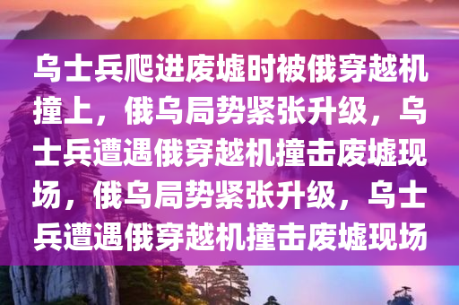 乌士兵爬进废墟时被俄穿越机撞上，俄乌局势紧张升级，乌士兵遭遇俄穿越机撞击废墟现场，俄乌局势紧张升级，乌士兵遭遇俄穿越机撞击废墟现场