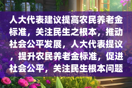 人大代表建议提高农民养老金标准，关注民生之根本，推动社会公平发展，人大代表提议，提升农民养老金标准，促进社会公平，关注民生根本问题