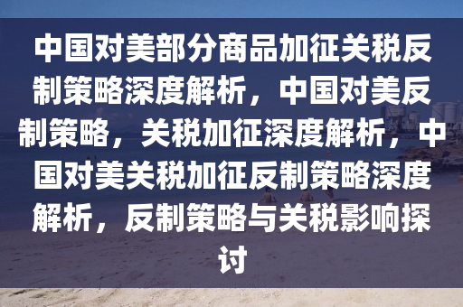 中国对美部分商品加征关税反制策略深度解析，中国对美反制策略，关税加征深度解析，中国对美关税加征反制策略深度解析，反制策略与关税影响探讨
