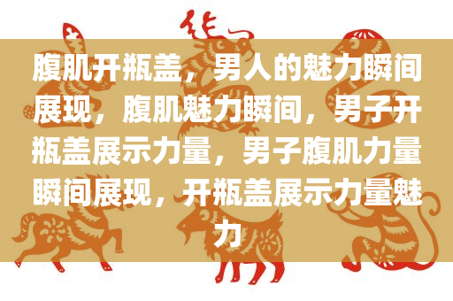 腹肌开瓶盖，男人的魅力瞬间展现，腹肌魅力瞬间，男子开瓶盖展示力量，男子腹肌力量瞬间展现，开瓶盖展示力量魅力