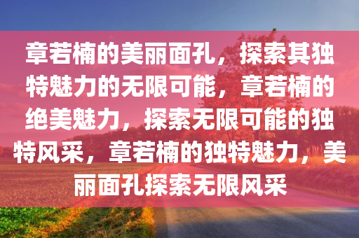 章若楠的美丽面孔，探索其独特魅力的无限可能，章若楠的绝美魅力，探索无限可能的独特风采，章若楠的独特魅力，美丽面孔探索无限风采