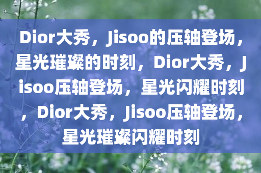 Dior大秀，Jisoo的压轴登场，星光璀璨的时刻，Dior大秀，Jisoo压轴登场，星光闪耀时刻，Dior大秀，Jisoo压轴登场，星光璀璨闪耀时刻