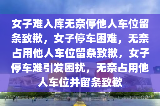 女子难入库无奈停他人车位留条致歉，女子停车困难，无奈占用他人车位留条致歉，女子停车难引发困扰，无奈占用他人车位并留条致歉