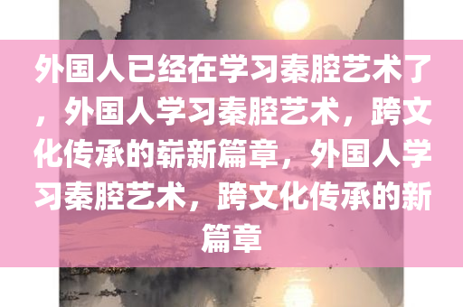 外国人已经在学习秦腔艺术了，外国人学习秦腔艺术，跨文化传承的崭新篇章，外国人学习秦腔艺术，跨文化传承的新篇章