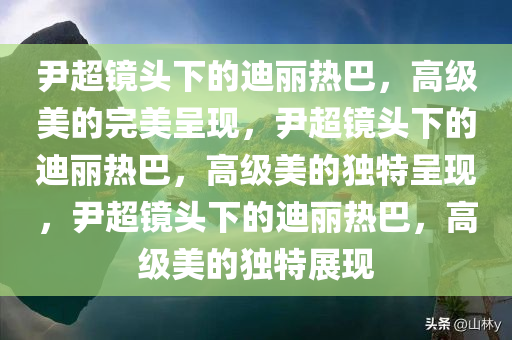 尹超镜头下的迪丽热巴，高级美的完美呈现，尹超镜头下的迪丽热巴，高级美的独特呈现，尹超镜头下的迪丽热巴，高级美的独特展现
