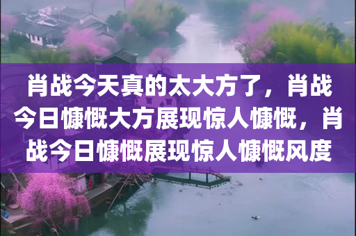 肖战今天真的太大方了，肖战今日慷慨大方展现惊人慷慨，肖战今日慷慨展现惊人慷慨风度