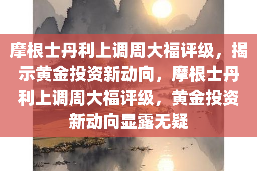 摩根士丹利上调周大福评级，揭示黄金投资新动向，摩根士丹利上调周大福评级，黄金投资新动向显露无疑