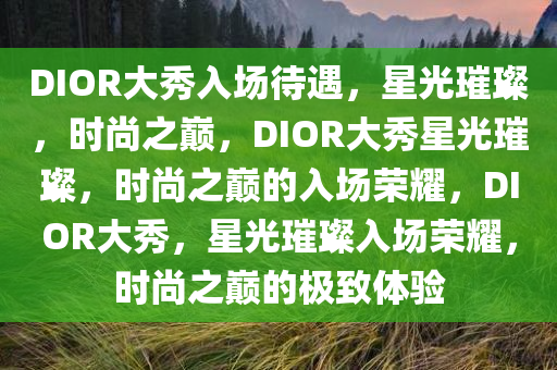 DIOR大秀入场待遇，星光璀璨，时尚之巅，DIOR大秀星光璀璨，时尚之巅的入场荣耀，DIOR大秀，星光璀璨入场荣耀，时尚之巅的极致体验
