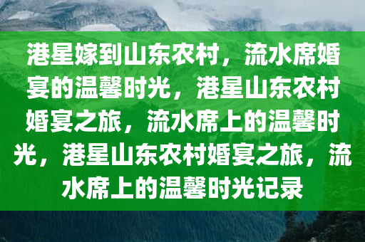 港星嫁到山东农村，流水席婚宴的温馨时光，港星山东农村婚宴之旅，流水席上的温馨时光，港星山东农村婚宴之旅，流水席上的温馨时光记录
