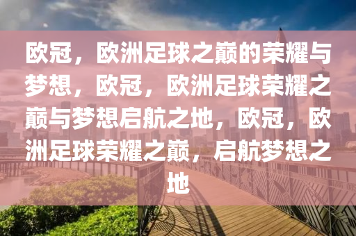 欧冠，欧洲足球之巅的荣耀与梦想，欧冠，欧洲足球荣耀之巅与梦想启航之地，欧冠，欧洲足球荣耀之巅，启航梦想之地