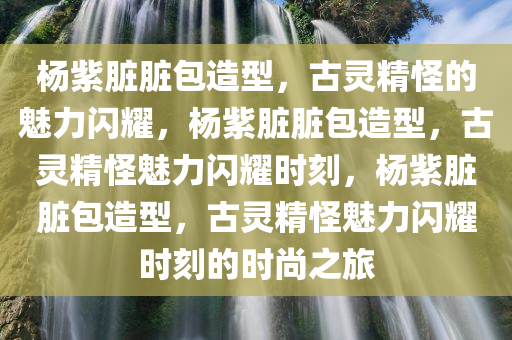 杨紫脏脏包造型，古灵精怪的魅力闪耀，杨紫脏脏包造型，古灵精怪魅力闪耀时刻，杨紫脏脏包造型，古灵精怪魅力闪耀时刻的时尚之旅