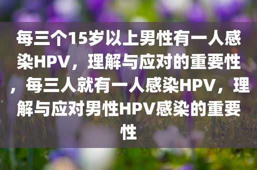 每三个15岁以上男性有一人感染HPV，理解与应对的重要性，每三人就有一人感染HPV，理解与应对男性HPV感染的重要性