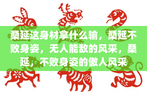 桑延这身材拿什么输，桑延不败身姿，无人能敌的风采，桑延，不败身姿的傲人风采