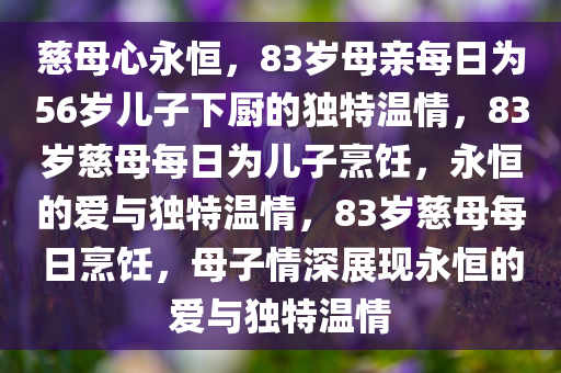 慈母心永恒，83岁母亲每日为56岁儿子下厨的独特温情，83岁慈母每日为儿子烹饪，永恒的爱与独特温情，83岁慈母每日烹饪，母子情深展现永恒的爱与独特温情