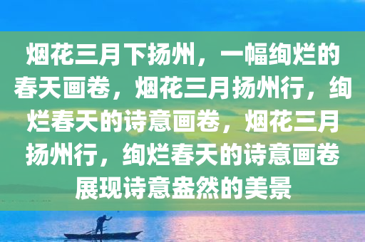 烟花三月下扬州，一幅绚烂的春天画卷，烟花三月扬州行，绚烂春天的诗意画卷，烟花三月扬州行，绚烂春天的诗意画卷展现诗意盎然的美景