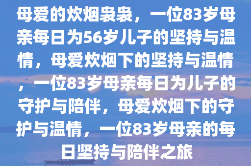 母爱的炊烟袅袅，一位83岁母亲每日为56岁儿子的坚持与温情，母爱炊烟下的坚持与温情，一位83岁母亲每日为儿子的守护与陪伴，母爱炊烟下的守护与温情，一位83岁母亲的每日坚持与陪伴之旅