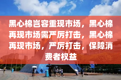 黑心棉岂容重现市场，黑心棉再现市场需严厉打击，黑心棉再现市场，严厉打击，保障消费者权益