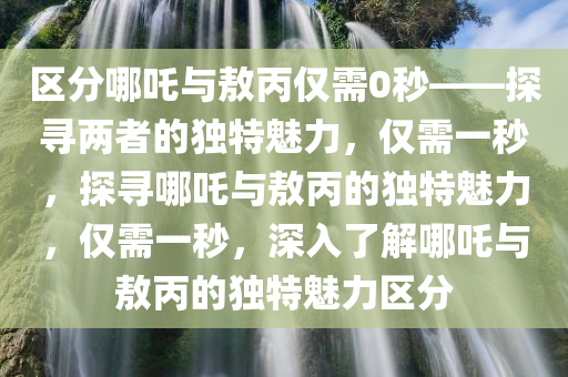 区分哪吒与敖丙仅需0秒——探寻两者的独特魅力，仅需一秒，探寻哪吒与敖丙的独特魅力，仅需一秒，深入了解哪吒与敖丙的独特魅力区分