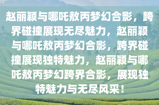 赵丽颖与哪吒敖丙梦幻合影，跨界碰撞展现无尽魅力，赵丽颖与哪吒敖丙梦幻合影，跨界碰撞展现独特魅力，赵丽颖与哪吒敖丙梦幻跨界合影，展现独特魅力与无尽风采！